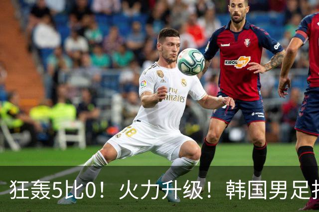 狂轰5比0！火力升级！韩国男足打出超强统治力，冲世界杯冠军？